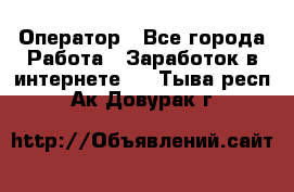 Оператор - Все города Работа » Заработок в интернете   . Тыва респ.,Ак-Довурак г.